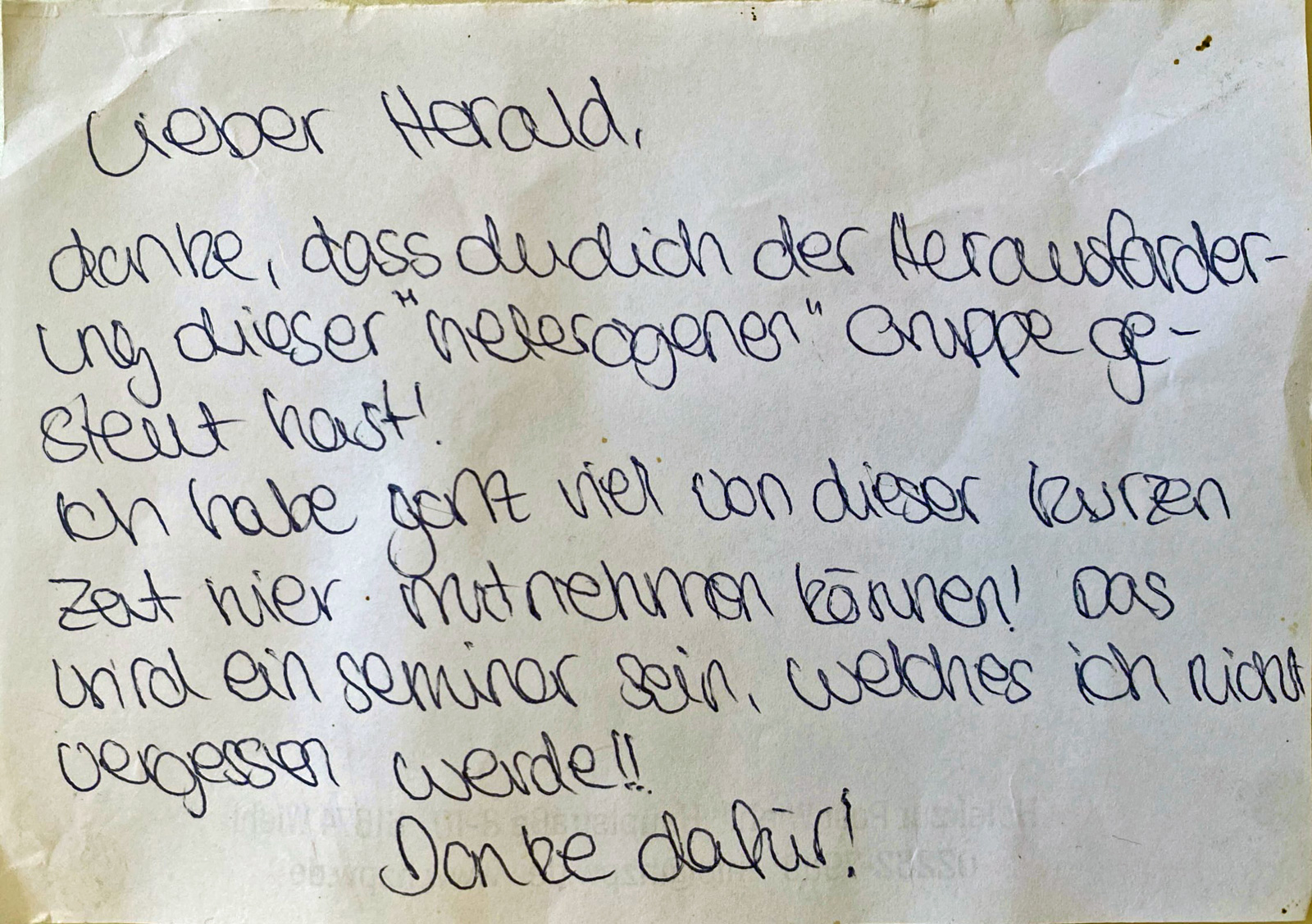 „Lieber Harald, danke, dass du dich der Herausforderung dieser „heterogenen“ Gruppe gestellt hast! Ich habe ganz viel von dieser kurzen Zeit hier mitnehmen können! Das wird ein Seminar sein, welches ich nicht vergessen werde!! Danke dafür!“